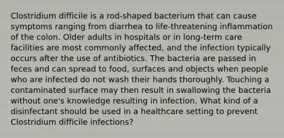 Clostridium difficile is a rod-shaped bacterium that can cause symptoms ranging from diarrhea to life-threatening inflammation of the colon. Older adults in hospitals or in long-term care facilities are most commonly affected, and the infection typically occurs after the use of antibiotics. The bacteria are passed in feces and can spread to food, surfaces and objects when people who are infected do not wash their hands thoroughly. Touching a contaminated surface may then result in swallowing the bacteria without one's knowledge resulting in infection. What kind of a disinfectant should be used in a healthcare setting to prevent Clostridium difficile infections?