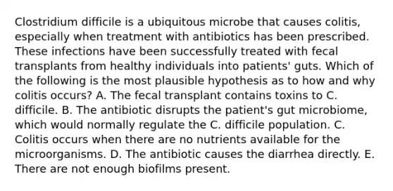 Clostridium difficile is a ubiquitous microbe that causes colitis, especially when treatment with antibiotics has been prescribed. These infections have been successfully treated with fecal transplants from healthy individuals into patients' guts. Which of the following is the most plausible hypothesis as to how and why colitis occurs? A. The fecal transplant contains toxins to C. difficile. B. The antibiotic disrupts the patient's gut microbiome, which would normally regulate the C. difficile population. C. Colitis occurs when there are no nutrients available for the microorganisms. D. The antibiotic causes the diarrhea directly. E. There are not enough biofilms present.