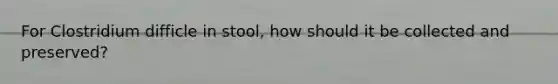 For Clostridium difficle in stool, how should it be collected and preserved?
