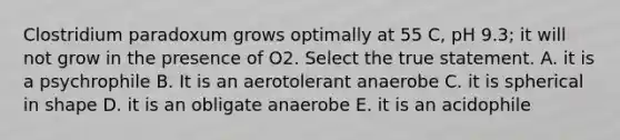 Clostridium paradoxum grows optimally at 55 C, pH 9.3; it will not grow in the presence of O2. Select the true statement. A. it is a psychrophile B. It is an aerotolerant anaerobe C. it is spherical in shape D. it is an obligate anaerobe E. it is an acidophile