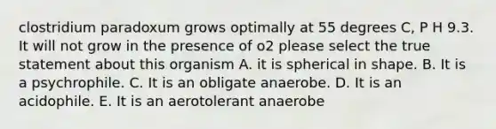 clostridium paradoxum grows optimally at 55 degrees C, P H 9.3. It will not grow in the presence of o2 please select the true statement about this organism A. it is spherical in shape. B. It is a psychrophile. C. It is an obligate anaerobe. D. It is an acidophile. E. It is an aerotolerant anaerobe