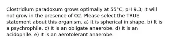 Clostridium paradoxum grows optimally at 55°C, pH 9.3; it will not grow in the presence of O2. Please select the TRUE statement about this organism. a) It is spherical in shape. b) It is a psychrophile. c) It is an obligate anaerobe. d) It is an acidophile. e) It is an aerotolerant anaerobe.