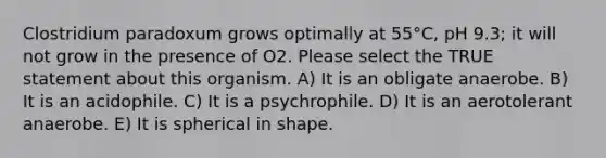 Clostridium paradoxum grows optimally at 55°C, pH 9.3; it will not grow in the presence of O2. Please select the TRUE statement about this organism. A) It is an obligate anaerobe. B) It is an acidophile. C) It is a psychrophile. D) It is an aerotolerant anaerobe. E) It is spherical in shape.