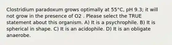 Clostridium paradoxum grows optimally at 55°C, pH 9.3; it will not grow in the presence of O2 . Please select the TRUE statement about this organism. A) It is a psychrophile. B) It is spherical in shape. C) It is an acidophile. D) It is an obligate anaerobe.