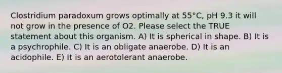 Clostridium paradoxum grows optimally at 55°C, pH 9.3 it will not grow in the presence of O2. Please select the TRUE statement about this organism. A) It is spherical in shape. B) It is a psychrophile. C) It is an obligate anaerobe. D) It is an acidophile. E) It is an aerotolerant anaerobe.