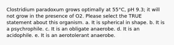 Clostridium paradoxum grows optimally at 55°C, pH 9.3; it will not grow in the presence of O2. Please select the TRUE statement about this organism. a. It is spherical in shape. b. It is a psychrophile. c. It is an obligate anaerobe. d. It is an acidophile. e. It is an aerotolerant anaerobe.