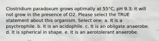 Clostridium paradoxum grows optimally at 55°C, pH 9.3; it will not grow in the presence of O2. Please select the TRUE statement about this organism. Select one: a. It is a psychrophile. b. It is an acidophile. c. It is an obligate anaerobe. d. It is spherical in shape. e. It is an aerotolerant anaerobe.