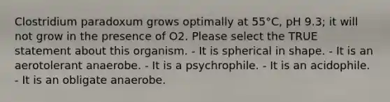 Clostridium paradoxum grows optimally at 55°C, pH 9.3; it will not grow in the presence of O2. Please select the TRUE statement about this organism. - It is spherical in shape. - It is an aerotolerant anaerobe. - It is a psychrophile. - It is an acidophile. - It is an obligate anaerobe.