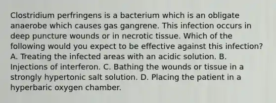 Clostridium perfringens is a bacterium which is an obligate anaerobe which causes gas gangrene. This infection occurs in deep puncture wounds or in necrotic tissue. Which of the following would you expect to be effective against this infection? A. Treating the infected areas with an acidic solution. B. Injections of interferon. C. Bathing the wounds or tissue in a strongly hypertonic salt solution. D. Placing the patient in a hyperbaric oxygen chamber.