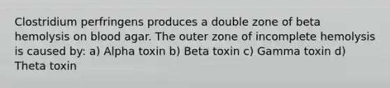 Clostridium perfringens produces a double zone of beta hemolysis on blood agar. The outer zone of incomplete hemolysis is caused by: a) Alpha toxin b) Beta toxin c) Gamma toxin d) Theta toxin