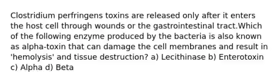 Clostridium perfringens toxins are released only after it enters the host cell through wounds or the gastrointestinal tract.Which of the following enzyme produced by the bacteria is also known as alpha-toxin that can damage the cell membranes and result in 'hemolysis' and tissue destruction? a) Lecithinase b) Enterotoxin c) Alpha d) Beta