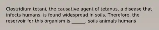 Clostridium tetani, the causative agent of tetanus, a disease that infects humans, is found widespread in soils. Therefore, the reservoir for this organism is ______. soils animals humans