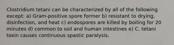 Clostridium tetani can be characterized by all of the following except: a) Gram-positive spore former b) resistant to drying, disinfection, and heat c) endospores are killed by boiling for 20 minutes d) common to soil and human intestines e) C. tetani toxin causes continuous spastic paralysis.