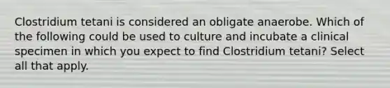 Clostridium tetani is considered an obligate anaerobe. Which of the following could be used to culture and incubate a clinical specimen in which you expect to find Clostridium tetani? Select all that apply.