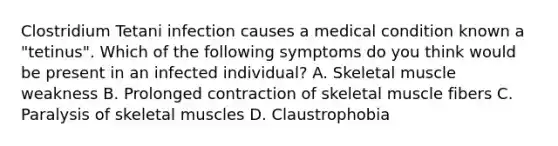 Clostridium Tetani infection causes a medical condition known a "tetinus". Which of the following symptoms do you think would be present in an infected individual? A. Skeletal muscle weakness B. Prolonged contraction of skeletal muscle fibers C. Paralysis of skeletal muscles D. Claustrophobia