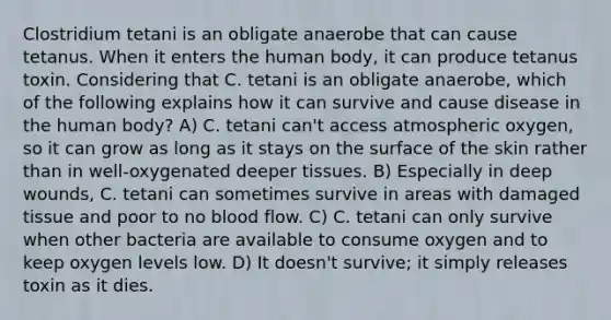 Clostridium tetani is an obligate anaerobe that can cause tetanus. When it enters the human body, it can produce tetanus toxin. Considering that C. tetani is an obligate anaerobe, which of the following explains how it can survive and cause disease in the human body? A) C. tetani can't access atmospheric oxygen, so it can grow as long as it stays on the surface of the skin rather than in well-oxygenated deeper tissues. B) Especially in deep wounds, C. tetani can sometimes survive in areas with damaged tissue and poor to no blood flow. C) C. tetani can only survive when other bacteria are available to consume oxygen and to keep oxygen levels low. D) It doesn't survive; it simply releases toxin as it dies.