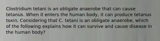 Clostridium tetani is an obligate anaerobe that can cause tetanus. When it enters the human body, it can produce tetanus toxin. Considering that C. tetani is an obligate anaerobe, which of the following explains how it can survive and cause disease in the human body?