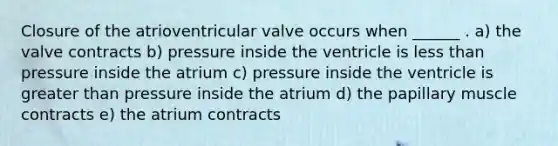 Closure of the atrioventricular valve occurs when ______ . a) the valve contracts b) pressure inside the ventricle is less than pressure inside the atrium c) pressure inside the ventricle is greater than pressure inside the atrium d) the papillary muscle contracts e) the atrium contracts