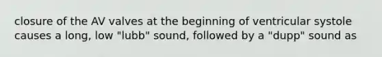 closure of the AV valves at the beginning of ventricular systole causes a long, low "lubb" sound, followed by a "dupp" sound as