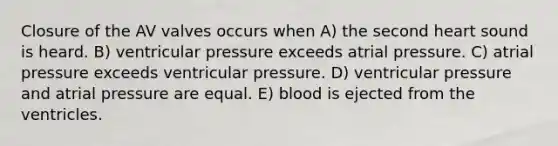 Closure of the AV valves occurs when A) the second heart sound is heard. B) ventricular pressure exceeds atrial pressure. C) atrial pressure exceeds ventricular pressure. D) ventricular pressure and atrial pressure are equal. E) blood is ejected from the ventricles.