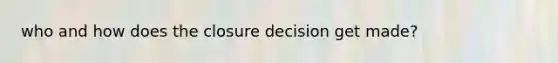 who and how does the closure decision get made?