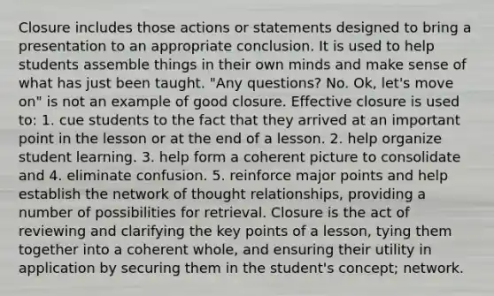 Closure includes those actions or statements designed to bring a presentation to an appropriate conclusion. It is used to help students assemble things in their own minds and make sense of what has just been taught. "Any questions? No. Ok, let's move on" is not an example of good closure. Effective closure is used to: 1. cue students to the fact that they arrived at an important point in the lesson or at the end of a lesson. 2. help organize student learning. 3. help form a coherent picture to consolidate and 4. eliminate confusion. 5. reinforce major points and help establish the network of thought relationships, providing a number of possibilities for retrieval. Closure is the act of reviewing and clarifying the key points of a lesson, tying them together into a coherent whole, and ensuring their utility in application by securing them in the student's concept; network.