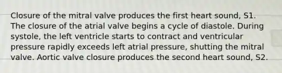 Closure of the mitral valve produces the first heart sound, S1. The closure of the atrial valve begins a cycle of diastole. During systole, the left ventricle starts to contract and ventricular pressure rapidly exceeds left atrial pressure, shutting the mitral valve. Aortic valve closure produces the second heart sound, S2.