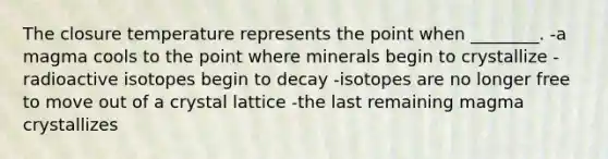 The closure temperature represents the point when ________. -a magma cools to the point where minerals begin to crystallize -radioactive isotopes begin to decay -isotopes are no longer free to move out of a crystal lattice -the last remaining magma crystallizes