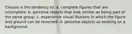 Closure is the tendency to: a. complete figures that are incomplete. b. perceive objects that look similar as being part of the same group. c. experience visual illusions in which the figure and ground can be reversed. d. perceive objects as existing on a background.