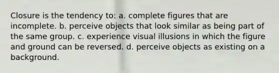 Closure is the tendency to: a. complete figures that are incomplete. b. perceive objects that look similar as being part of the same group. c. experience visual illusions in which the figure and ground can be reversed. d. perceive objects as existing on a background.