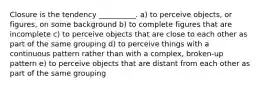 Closure is the tendency __________. a) to perceive objects, or figures, on some background b) to complete figures that are incomplete c) to perceive objects that are close to each other as part of the same grouping d) to perceive things with a continuous pattern rather than with a complex, broken-up pattern e) to perceive objects that are distant from each other as part of the same grouping