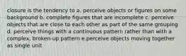 closure is the tendency to a. perceive objects or figures on some background b. complete figures that are incomplete c. perceive objects that are close to each other as part of the same grouping d. perceive things with a continuous pattern rather than with a complex, broken-up pattern e.perceive objects moving together as single unit