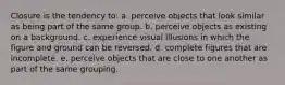 Closure is the tendency to: a. perceive objects that look similar as being part of the same group. b. perceive objects as existing on a background. c. experience visual illusions in which the figure and ground can be reversed. d. complete figures that are incomplete. e. perceive objects that are close to one another as part of the same grouping.