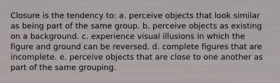 Closure is the tendency to: a. perceive objects that look similar as being part of the same group. b. perceive objects as existing on a background. c. experience visual illusions in which the figure and ground can be reversed. d. complete figures that are incomplete. e. perceive objects that are close to one another as part of the same grouping.