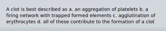 A clot is best described as a. an aggregation of platelets b. a firing network with trapped formed elements c. agglutination of erythrocytes d. all of these contribute to the formation of a clot