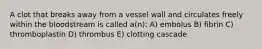 A clot that breaks away from a vessel wall and circulates freely within the bloodstream is called a(n): A) embolus B) fibrin C) thromboplastin D) thrombus E) clotting cascade