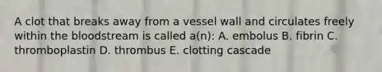 A clot that breaks away from a vessel wall and circulates freely within the bloodstream is called a(n): A. embolus B. fibrin C. thromboplastin D. thrombus E. clotting cascade