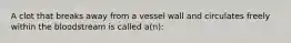 A clot that breaks away from a vessel wall and circulates freely within the bloodstream is called a(n):