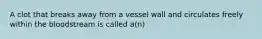 A clot that breaks away from a vessel wall and circulates freely within the bloodstream is called a(n)