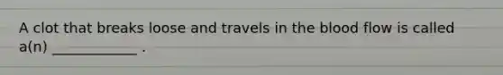 A clot that breaks loose and travels in the blood flow is called a(n) ____________ .