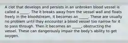 A clot that develops and persists in an unbroken blood vessel is called a _____. The it breaks away from the vessel wall and floats freely in the bloodstream, it becomes an _____. These are usually no problem until they encounter a blood vessel too narrow for it to pass through. Then it becomes an _____, obstructing the vessel. These can dangerously impair the body's ability to get oxygen.