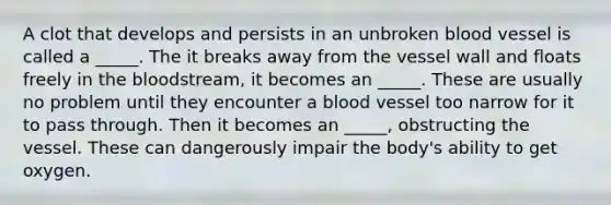 A clot that develops and persists in an unbroken blood vessel is called a _____. The it breaks away from the vessel wall and floats freely in the bloodstream, it becomes an _____. These are usually no problem until they encounter a blood vessel too narrow for it to pass through. Then it becomes an _____, obstructing the vessel. These can dangerously impair the body's ability to get oxygen.