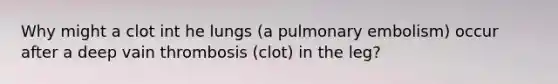 Why might a clot int he lungs (a pulmonary embolism) occur after a deep vain thrombosis (clot) in the leg?