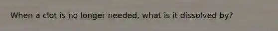 When a clot is no longer needed, what is it dissolved by?