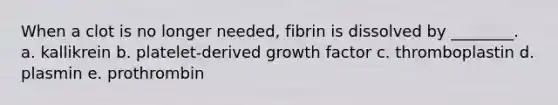 When a clot is no longer needed, fibrin is dissolved by ________. a. kallikrein b. platelet-derived growth factor c. thromboplastin d. plasmin e. prothrombin