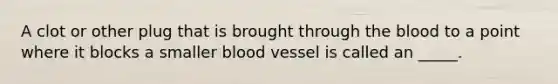 A clot or other plug that is brought through the blood to a point where it blocks a smaller blood vessel is called an _____.