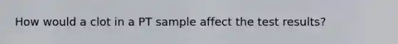 How would a clot in a PT sample affect the test results?