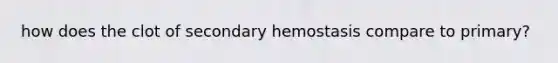 how does the clot of secondary hemostasis compare to primary?