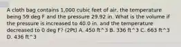 A cloth bag contains 1,000 cubic feet of air, the temperature being 59 deg F and the pressure 29.92 in. What is the volume if the pressure is increased to 40.0 in. and the temperature decreased to 0 deg F? (2Pt) A. 450 ft^3 B. 336 ft^3 C. 663 ft^3 D. 436 ft^3