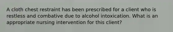 A cloth chest restraint has been prescribed for a client who is restless and combative due to alcohol intoxication. What is an appropriate nursing intervention for this client?